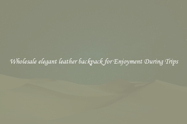 Wholesale elegant leather backpack for Enjoyment During Trips