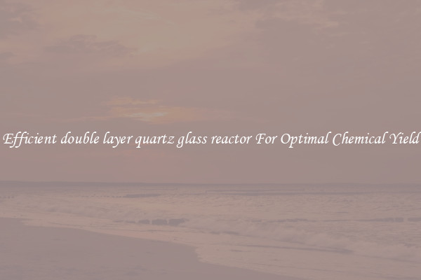 Efficient double layer quartz glass reactor For Optimal Chemical Yield