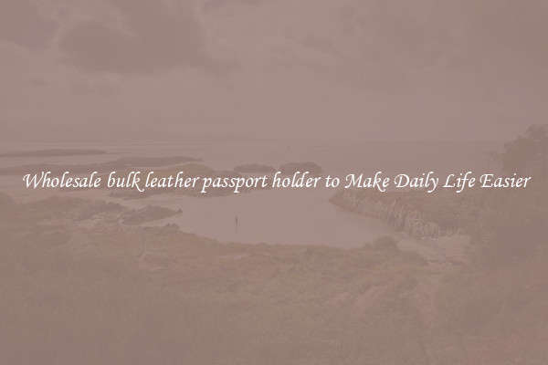 Wholesale bulk leather passport holder to Make Daily Life Easier