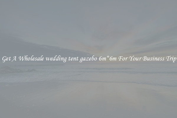 Get A Wholesale wedding tent gazebo 6m*6m For Your Business Trip